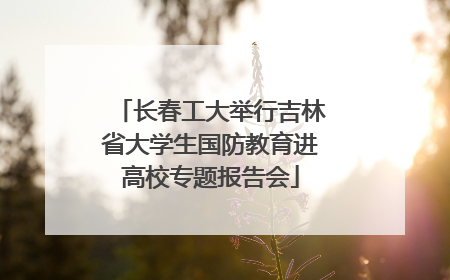 长春工大举行吉林省大学生国防教育进高校专题报告会