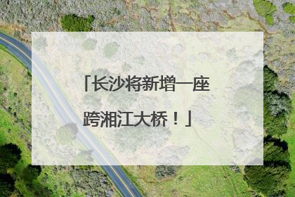 长沙将新增一座跨湘江大桥！