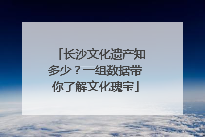 长沙文化遗产知多少？一组数据带你了解文化瑰宝