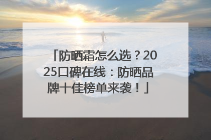 防晒霜怎么选？2025口碑在线：防晒品牌十佳榜单来袭！