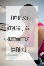 降价又有好礼送，苏和堂端午送福利了