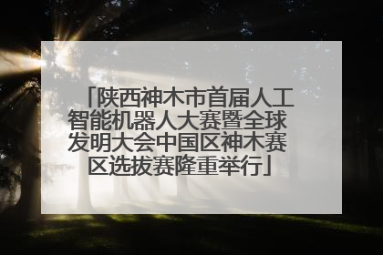 陕西神木市首届人工智能机器人大赛暨全球发明大会中国区神木赛区选拔赛隆重举行