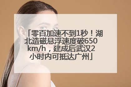 零百加速不到1秒！湖北造磁悬浮速度破650km/h，建成后武汉2小时内可抵达广州