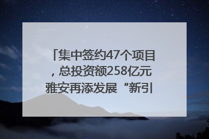 集中签约47个项目，总投资额258亿元 雅安再添发展“新引擎”｜数读西投