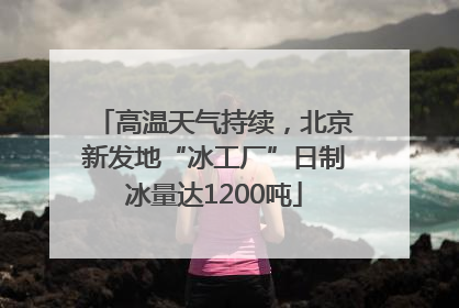 高温天气持续，北京新发地“冰工厂”日制冰量达1200吨