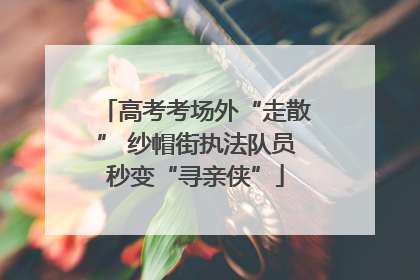 高考考场外“走散” 纱帽街执法队员秒变“寻亲侠”