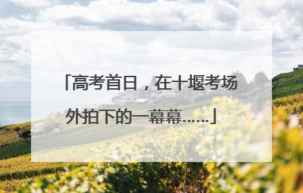 高考首日，在十堰考场外拍下的一幕幕……