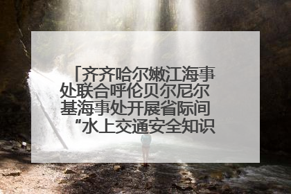 齐齐哈尔嫩江海事处联合呼伦贝尔尼尔基海事处开展省际间“水上交通安全知识进校园”活动