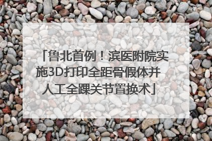 鲁北首例！滨医附院实施3D打印全距骨假体并人工全踝关节置换术