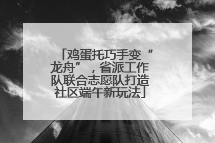 鸡蛋托巧手变“龙舟”，省派工作队联合志愿队打造社区端午新玩法