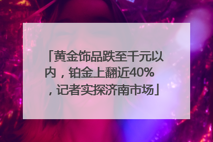 黄金饰品跌至千元以内，铂金上翻近40%，记者实探济南市场