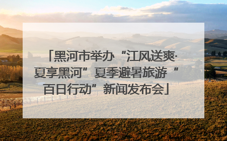 黑河市举办“江风送爽·夏享黑河”夏季避暑旅游“百日行动”新闻发布会