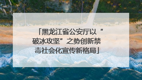 黑龙江省公安厅以“破冰攻坚”之势创新禁毒社会化宣传新格局