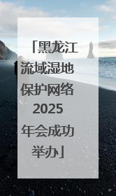 黑龙江流域湿地保护网络2025年会成功举办
