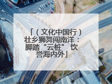（文化中国行）壮乡狮舞闯南洋：脚踏“云桩” 饮誉海内外
