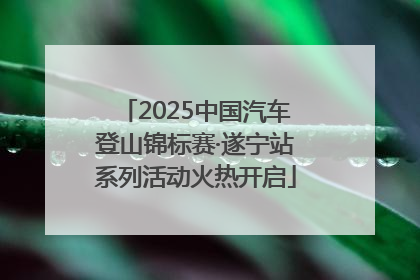 2025中国汽车登山锦标赛·遂宁站系列活动火热开启