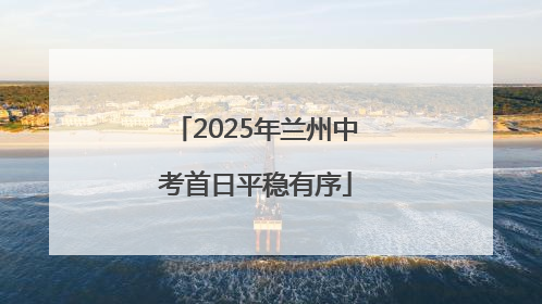 2025年兰州中考首日平稳有序