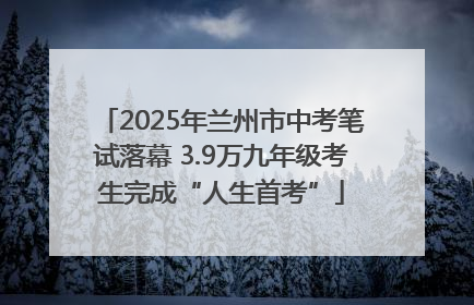 2025年兰州市中考笔试落幕 3.9万九年级考生完成“人生首考”