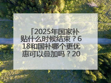 2025年国家补贴什么时候结束？618和国补哪个更优惠可以叠加吗？2025年国家补贴结束时间统一为12月31日