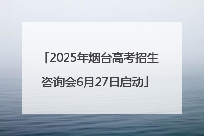2025年烟台高考招生咨询会6月27日启动