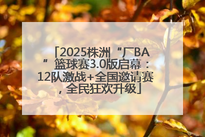 2025株洲“厂BA”篮球赛3.0版启幕：12队激战+全国邀请赛，全民狂欢升级