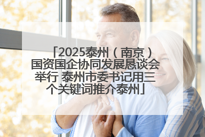 2025泰州（南京）国资国企协同发展恳谈会举行 泰州市委书记用三个关键词推介泰州