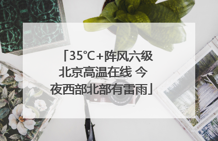 35℃+阵风六级 北京高温在线 今夜西部北部有雷雨