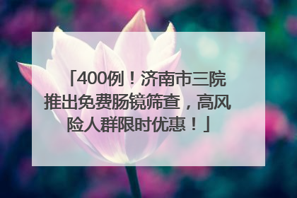 400例！济南市三院推出免费肠镜筛查，高风险人群限时优惠！
