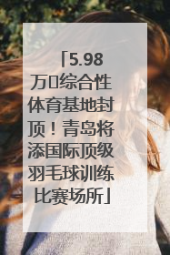 5.98万㎡综合性体育基地封顶！青岛将添国际顶级羽毛球训练比赛场所