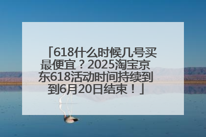 618什么时候几号买最便宜？2025淘宝京东618活动时间持续到到6月20日结束！