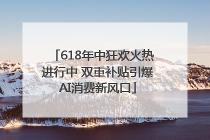618年中狂欢火热进行中 双重补贴引爆AI消费新风口