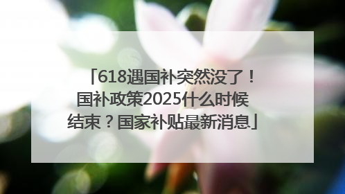618遇国补突然没了！国补政策2025什么时候结束？国家补贴最新消息