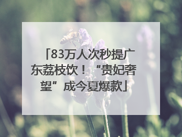 83万人次秒提广东荔枝饮！“贵妃奢望”成今夏爆款