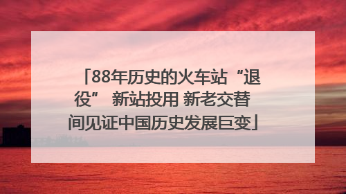 88年历史的火车站“退役” 新站投用 新老交替间见证中国历史发展巨变